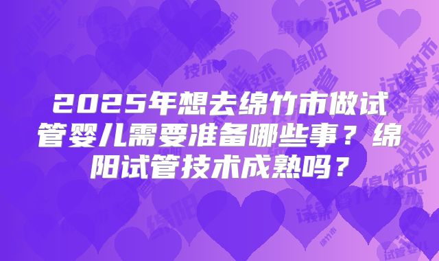 2025年想去绵竹市做试管婴儿需要准备哪些事？绵阳试管技术成熟吗？