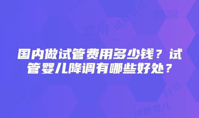 国内做试管费用多少钱？试管婴儿降调有哪些好处？