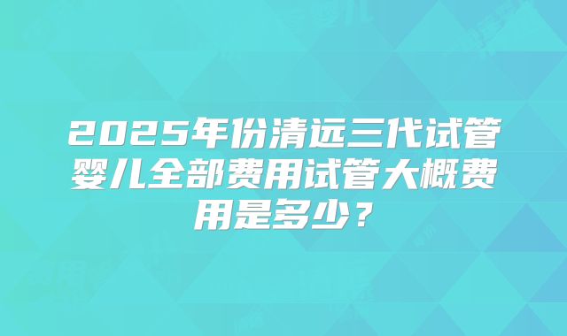 2025年份清远三代试管婴儿全部费用试管大概费用是多少?