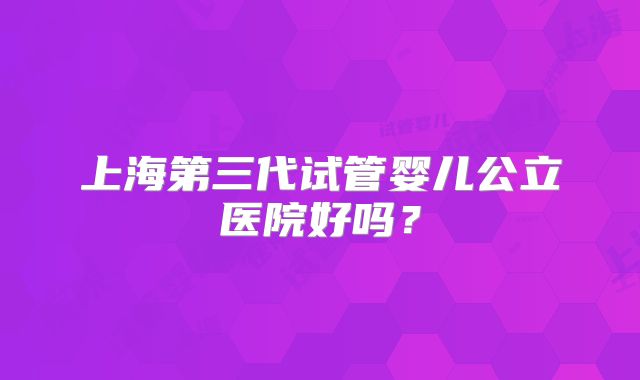 上海第三代试管婴儿公立医院好吗？