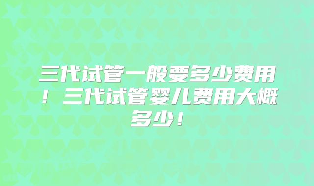 三代试管一般要多少费用！三代试管婴儿费用大概多少！