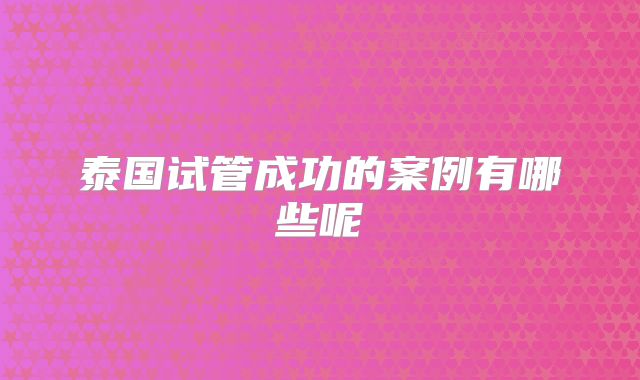 泰国试管成功的案例有哪些呢