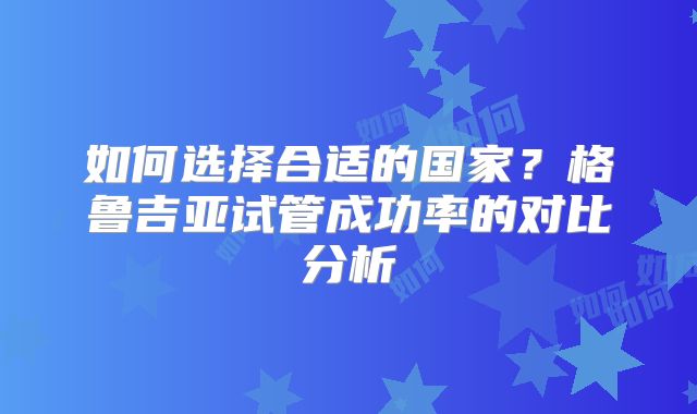 如何选择合适的国家?格鲁吉亚试管成功率的对比分析