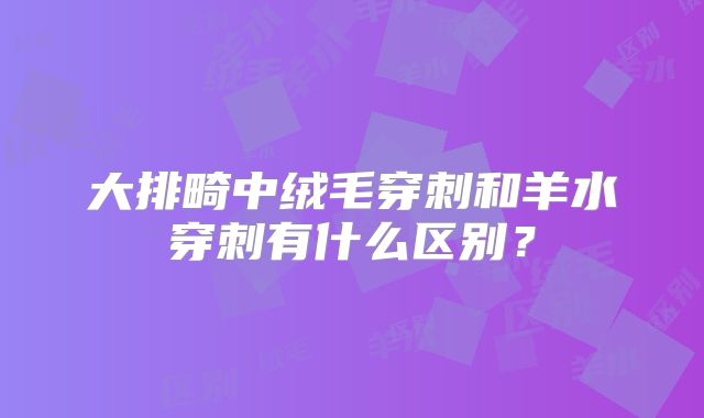 大排畸中绒毛穿刺和羊水穿刺有什么区别？