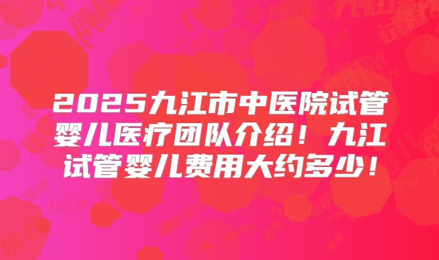 2025九江市中医院试管婴儿医疗团队介绍!九江试管婴儿费用大约多少!