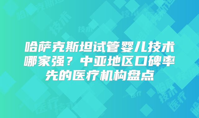 哈萨克斯坦试管婴儿技术哪家强?中亚地区口碑率先的医疗机构盘点