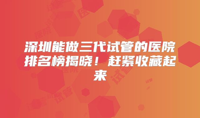 深圳能做三代试管的医院排名榜揭晓！赶紧收藏起来