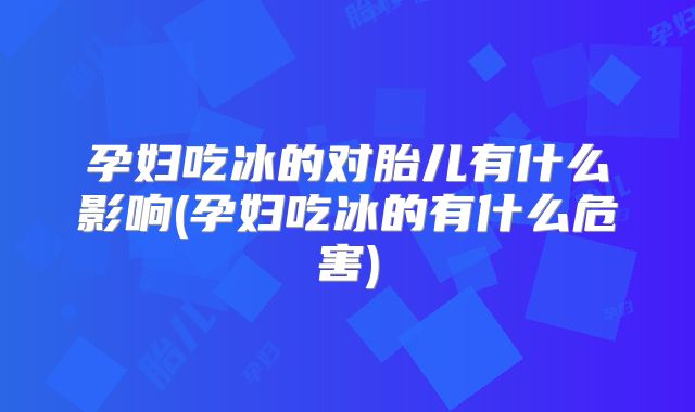 孕妇吃冰的对胎儿有什么影响(孕妇吃冰的有什么危害)