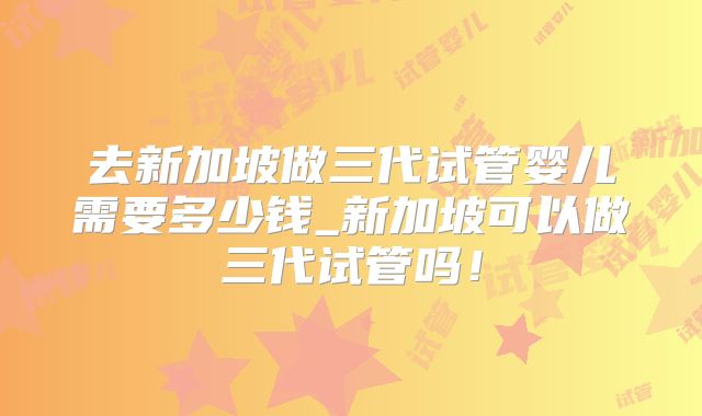 去新加坡做三代试管婴儿需要多少钱_新加坡可以做三代试管吗!