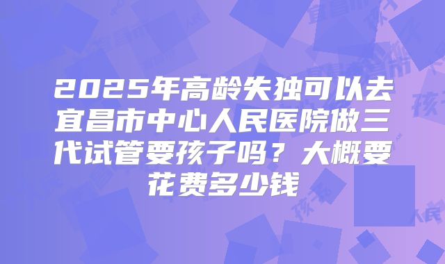 2025年高龄失独可以去宜昌市中心人民医院做三代试管要孩子吗？大概要花费多少钱