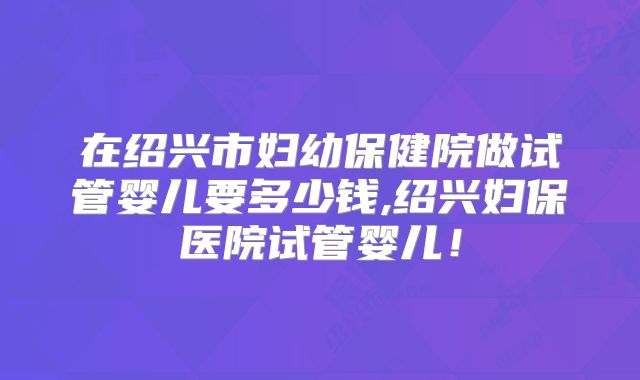 在绍兴市妇幼保健院做试管婴儿要多少钱,绍兴妇保医院试管婴儿！