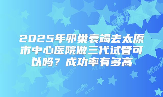 2025年卵巢衰竭去太原市中心医院做三代试管可以吗？成功率有多高