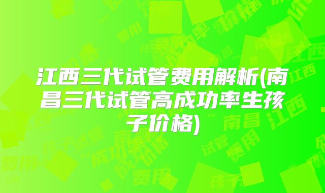 江西三代试管费用解析(南昌三代试管高成功率生孩子价格)
