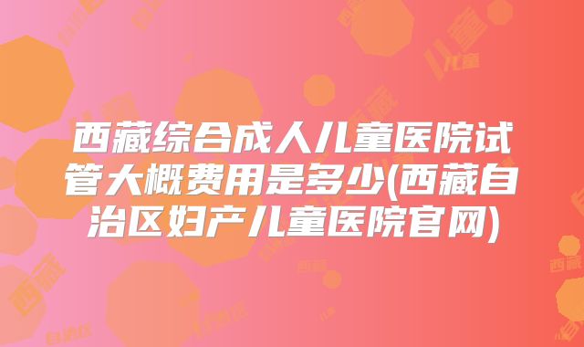 西藏综合成人儿童医院试管大概费用是多少(西藏自治区妇产儿童医院官网)