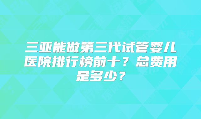 三亚能做第三代试管婴儿医院排行榜前十？总费用是多少？