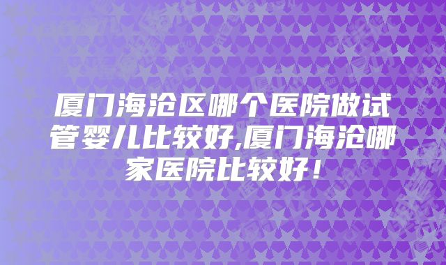 厦门海沧区哪个医院做试管婴儿比较好,厦门海沧哪家医院比较好!