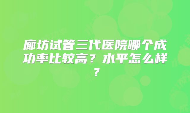 廊坊试管三代医院哪个成功率比较高？水平怎么样？