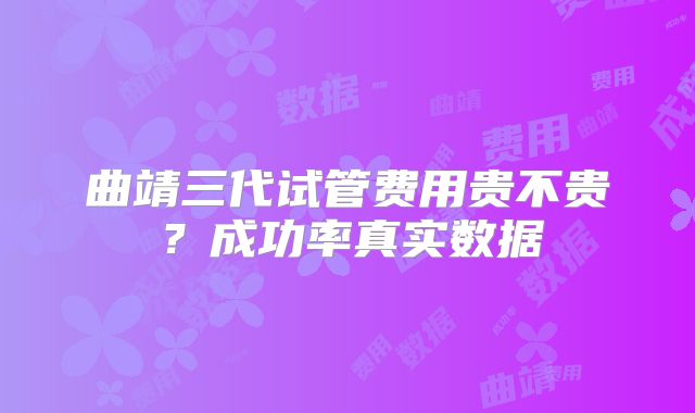 曲靖三代试管费用贵不贵?成功率真实数据