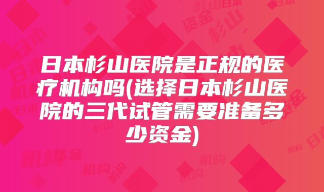 日本杉山医院是正规的医疗机构吗(选择日本杉山医院的三代试管需要准备多少资金)