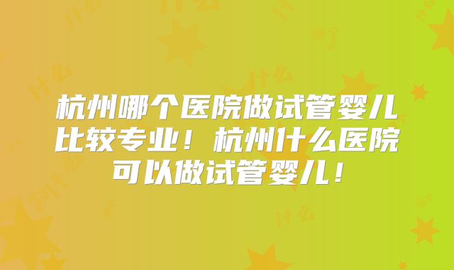 杭州哪个医院做试管婴儿比较专业!杭州什么医院可以做试管婴儿!