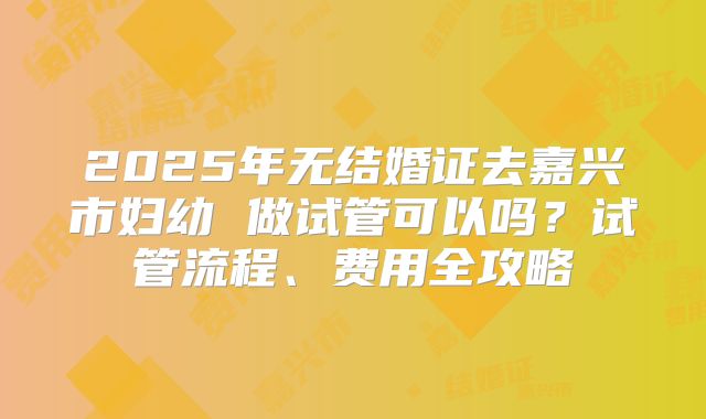 2025年无结婚证去嘉兴市妇幼 做试管可以吗？试管流程、费用全攻略