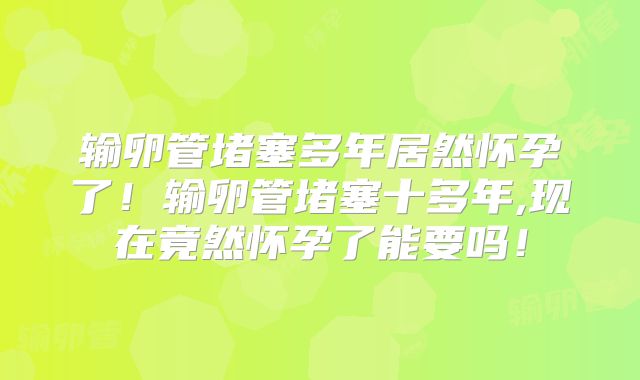输卵管堵塞多年居然怀孕了!输卵管堵塞十多年,现在竟然怀孕了能要吗!