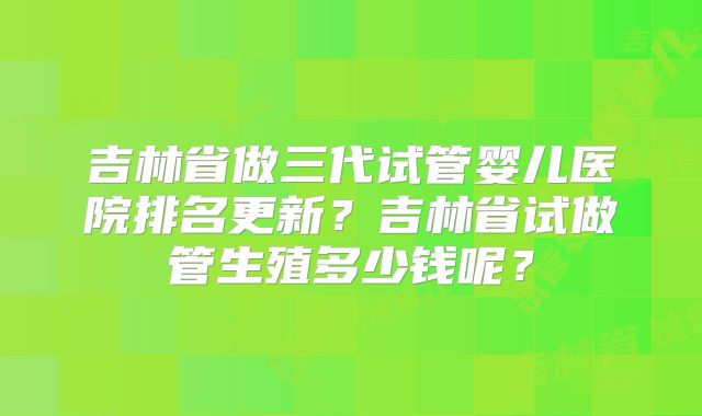 吉林省做三代试管婴儿医院排名更新？吉林省试做管生殖多少钱呢？