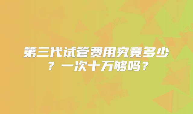 第三代试管费用究竟多少?一次十万够吗?
