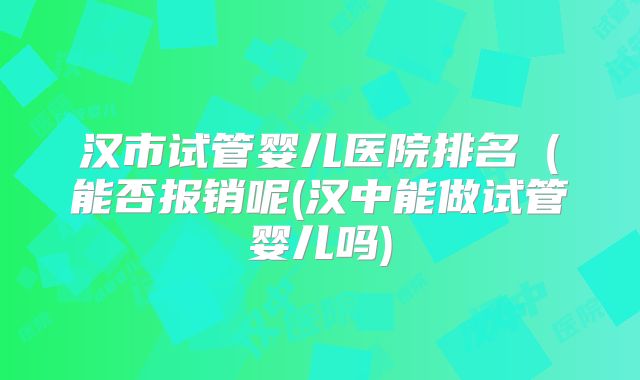 汉市试管婴儿医院排名（能否报销呢(汉中能做试管婴儿吗)