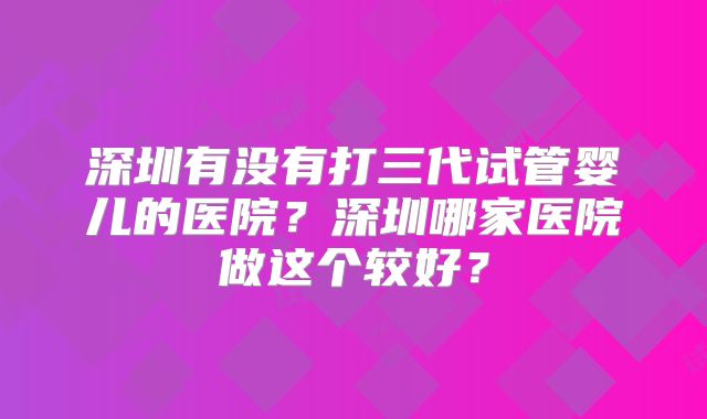 深圳有没有打三代试管婴儿的医院？深圳哪家医院做这个较好？