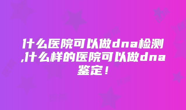 什么医院可以做dna检测,什么样的医院可以做dna鉴定!