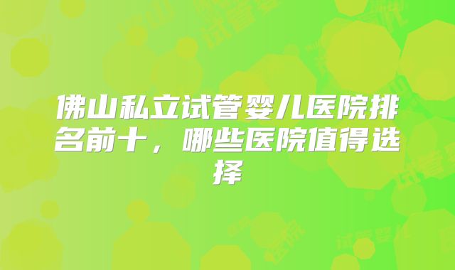 佛山私立试管婴儿医院排名前十，哪些医院值得选择