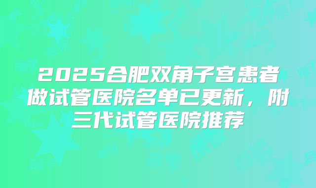 2025合肥双角子宫患者做试管医院名单已更新,附三代试管医院推荐