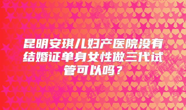 昆明安琪儿妇产医院没有结婚证单身女性做三代试管可以吗?