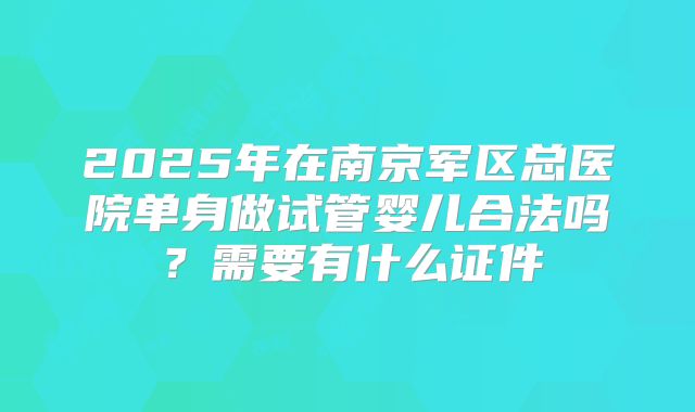 2025年在南京军区总医院单身做试管婴儿合法吗?需要有什么证件