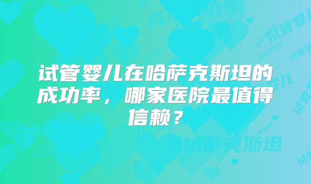 试管婴儿在哈萨克斯坦的成功率,哪家医院最值得信赖?