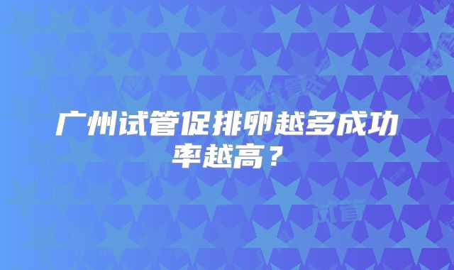 广州试管促排卵越多成功率越高？