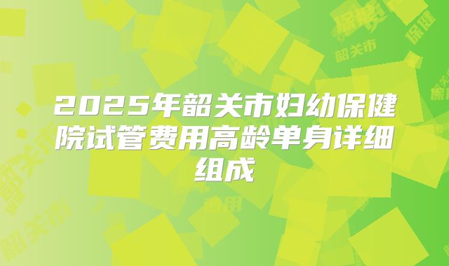 2025年韶关市妇幼保健院试管费用高龄单身详细组成