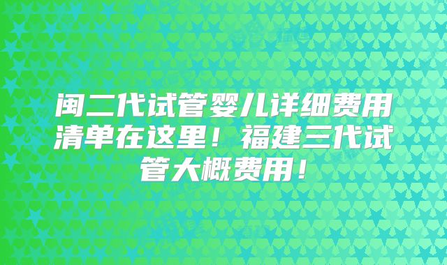 闽二代试管婴儿详细费用清单在这里！福建三代试管大概费用！