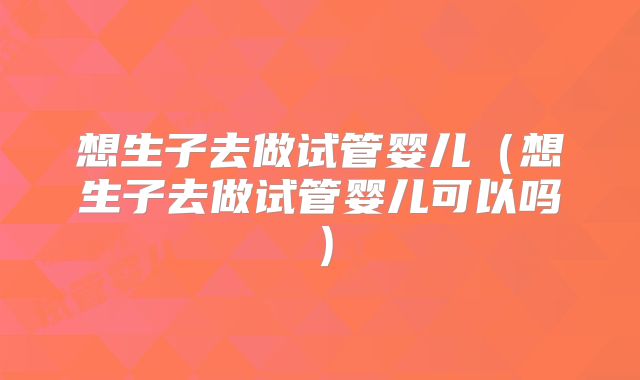想生子去做试管婴儿（想生子去做试管婴儿可以吗）