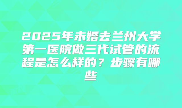 2025年未婚去兰州大学第一医院做三代试管的流程是怎么样的？步骤有哪些