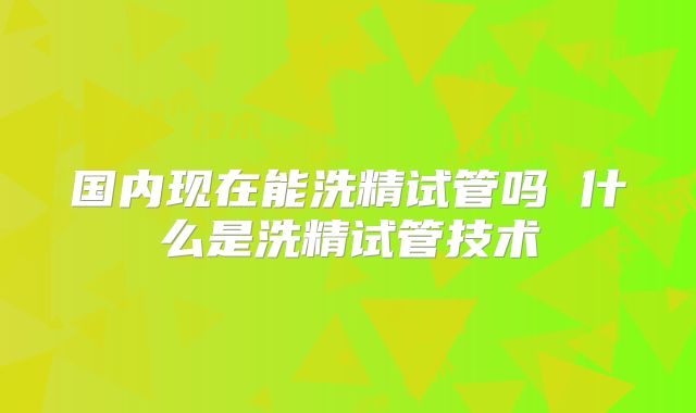 国内现在能洗精试管吗 什么是洗精试管技术
