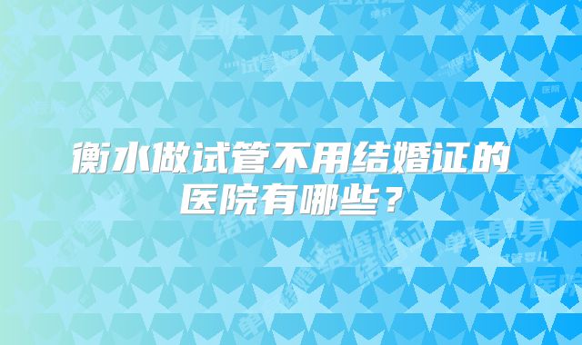 衡水做试管不用结婚证的医院有哪些?