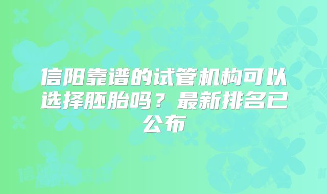 信阳靠谱的试管机构可以选择胚胎吗?最新排名已公布
