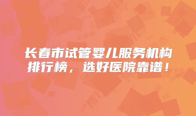 长春市试管婴儿服务机构排行榜，选好医院靠谱！