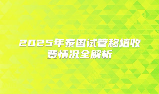 2025年泰国试管移植收费情况全解析