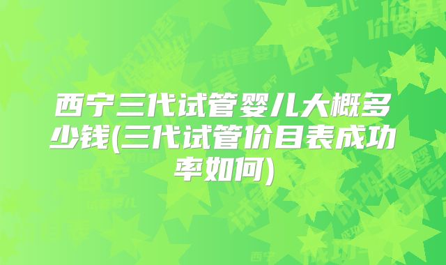 西宁三代试管婴儿大概多少钱(三代试管价目表成功率如何)