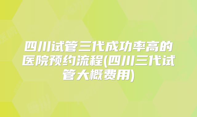 四川试管三代成功率高的医院预约流程(四川三代试管大概费用)