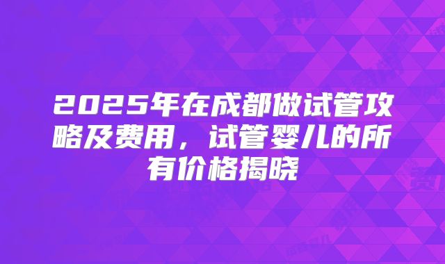 2025年在成都做试管攻略及费用，试管婴儿的所有价格揭晓