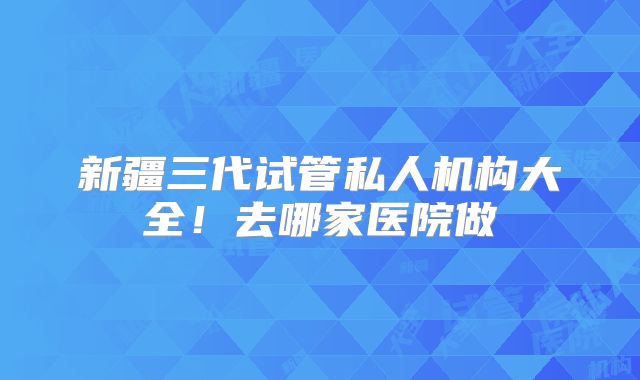 新疆三代试管私人机构大全！去哪家医院做